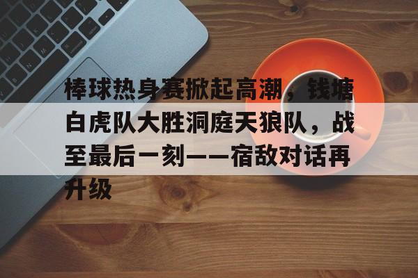 棒球热身赛掀起高潮,钱塘白虎队大胜洞庭天狼队,战至最后一刻——宿敌对话再升级  棒球热身赛掀起高潮,钱塘白虎队大胜洞庭天狼队,战至最后一刻——宿敌对话再升级